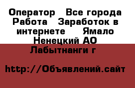 Оператор - Все города Работа » Заработок в интернете   . Ямало-Ненецкий АО,Лабытнанги г.